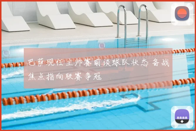 巴萨现任主帅赛前谈球队状态 备战焦点指向联赛争冠