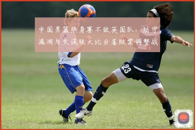 中国男篮热身赛不敌英国队，防守漏洞与失误致大比分落败需调整战术
