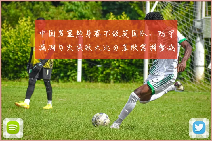 中国男篮热身赛不敌英国队，防守漏洞与失误致大比分落败需调整战术