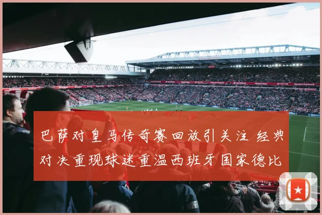 巴萨对皇马传奇赛回放引关注 经典对决重现球迷重温西班牙国家德比