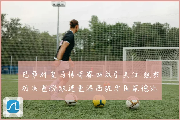 巴萨对皇马传奇赛回放引关注 经典对决重现球迷重温西班牙国家德比
