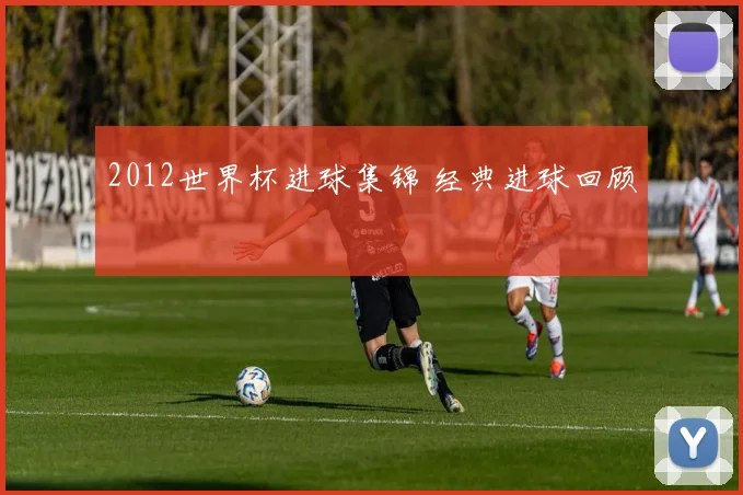 2012世界杯进球集锦 经典进球回顾