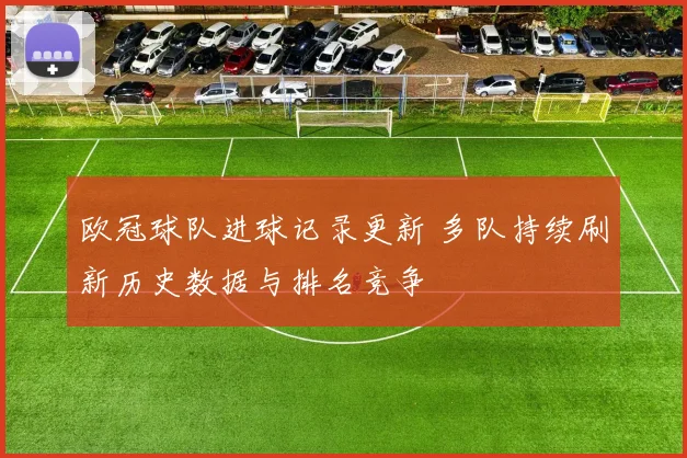 欧冠球队进球记录更新 多队持续刷新历史数据与排名竞争