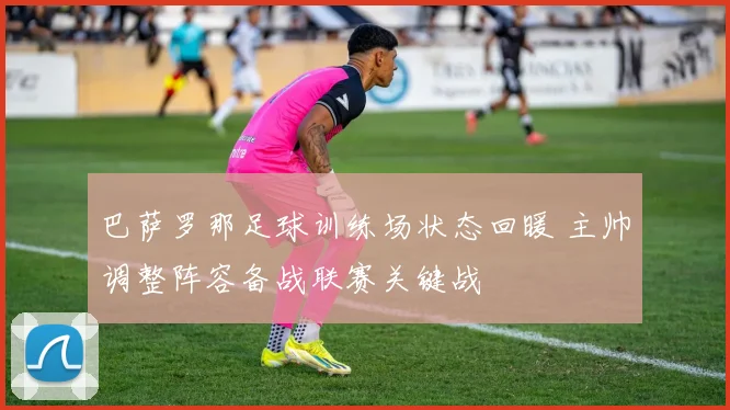 巴萨罗那足球训练场状态回暖 主帅调整阵容备战联赛关键战