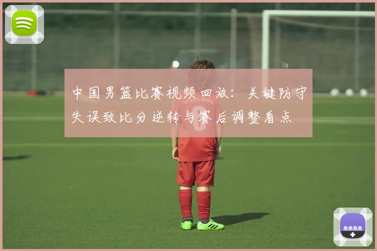 中国男篮比赛视频回放：关键防守失误致比分逆转与赛后调整看点