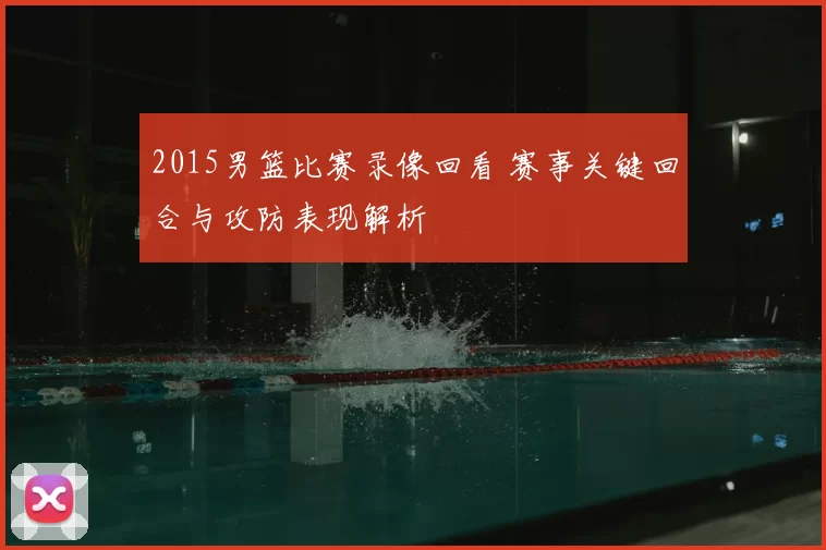2015男篮比赛录像回看 赛事关键回合与攻防表现解析