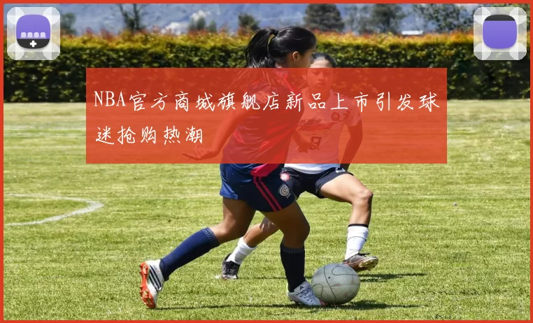 NBA官方商城旗舰店新品上市引发球迷抢购热潮