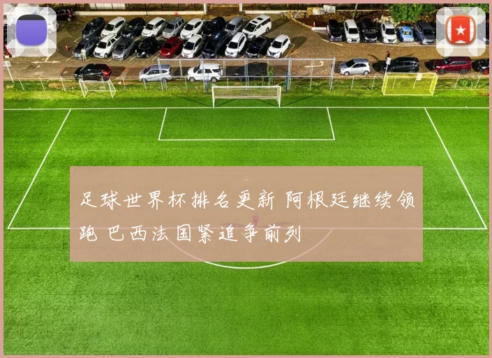 足球世界杯排名更新 阿根廷继续领跑 巴西法国紧追争前列