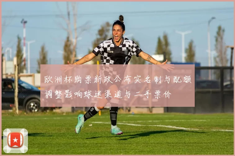 欧洲杯购票新政公布实名制与配额调整影响球迷渠道与二手票价