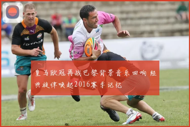 皇马欧冠再战巴黎背景音乐回响 经典旋律唤起2016赛季记忆