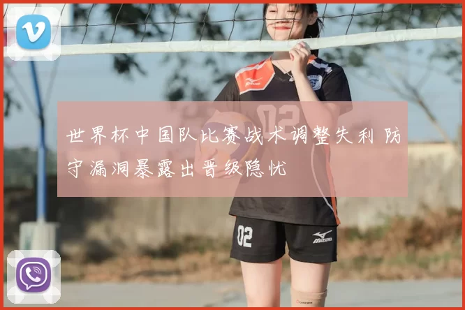 世界杯中国队比赛战术调整失利 防守漏洞暴露出晋级隐忧