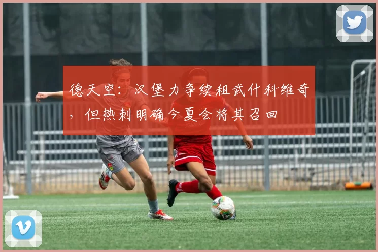 德天空：汉堡力争续租武什科维奇，但热刺明确今夏会将其召回