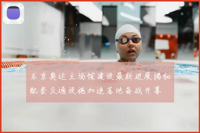 东京奥运主场馆建设最新进展揭秘配套交通设施加速落地备战开幕