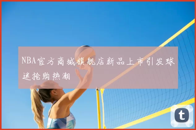 NBA官方商城旗舰店新品上市引发球迷抢购热潮