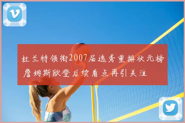 杜兰特领衔2007届选秀重排状元榜 詹姆斯欧登后续看点再引关注