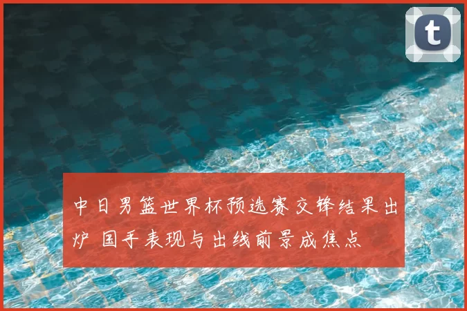 中日男篮世界杯预选赛交锋结果出炉 国手表现与出线前景成焦点