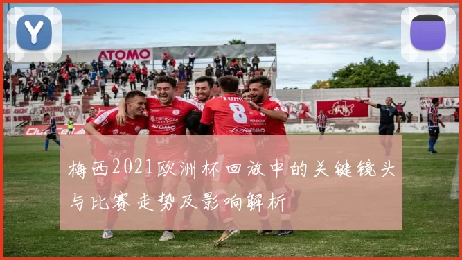 梅西2021欧洲杯回放中的关键镜头与比赛走势及影响解析