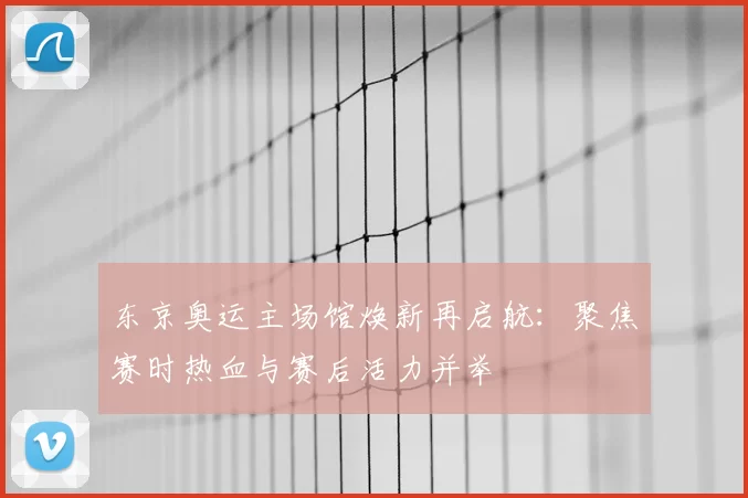东京奥运主场馆焕新再启航：聚焦赛时热血与赛后活力并举