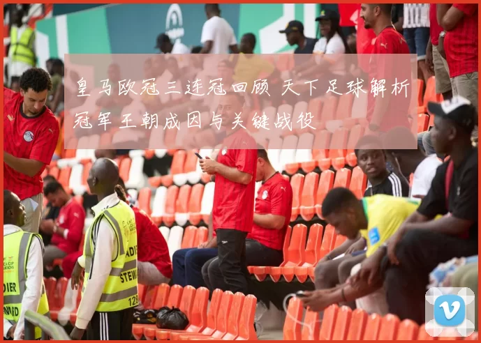 皇马欧冠三连冠回顾 天下足球解析冠军王朝成因与关键战役