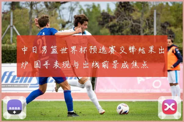 中日男篮世界杯预选赛交锋结果出炉 国手表现与出线前景成焦点