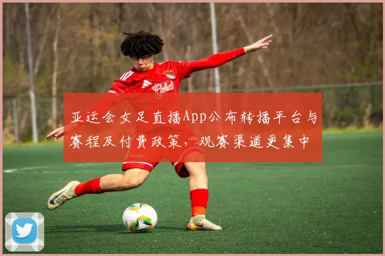 亚运会女足直播App公布转播平台与赛程及付费政策，观赛渠道更集中
