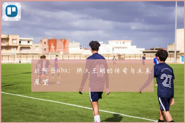 迈阿密nba：热火王朝的传奇与未来展望
