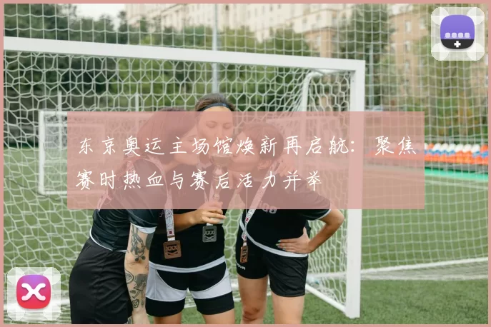 东京奥运主场馆焕新再启航：聚焦赛时热血与赛后活力并举