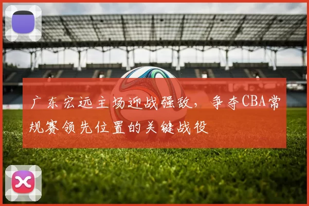 广东宏远主场迎战强敌，争夺CBA常规赛领先位置的关键战役