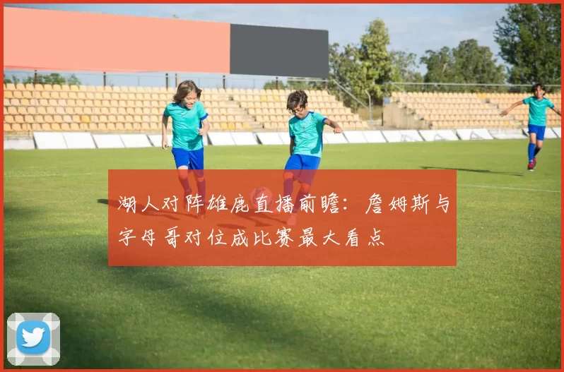 湖人对阵雄鹿直播前瞻：詹姆斯与字母哥对位成比赛最大看点