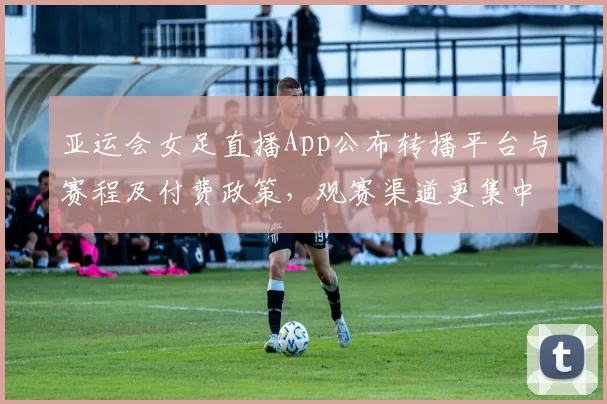 亚运会女足直播App公布转播平台与赛程及付费政策，观赛渠道更集中