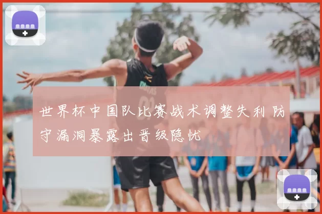 世界杯中国队比赛战术调整失利 防守漏洞暴露出晋级隐忧