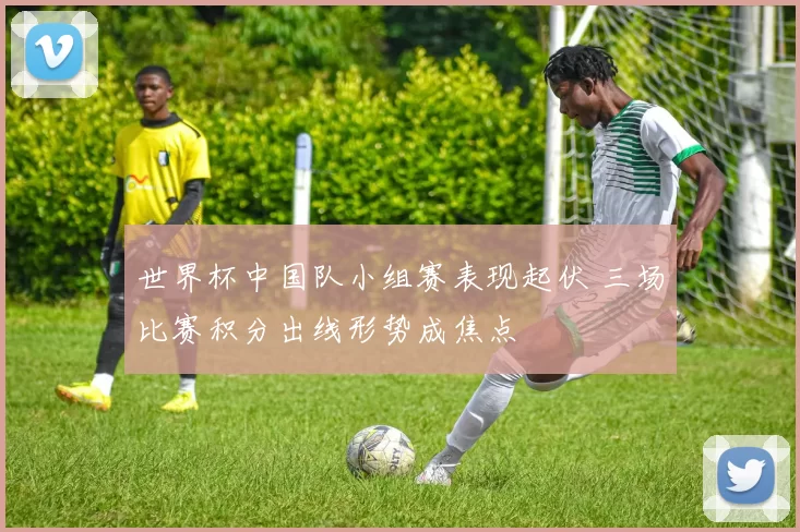 世界杯中国队小组赛表现起伏 三场比赛积分出线形势成焦点