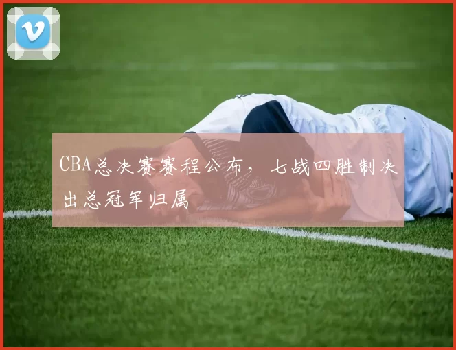 CBA总决赛赛程公布，七战四胜制决出总冠军归属