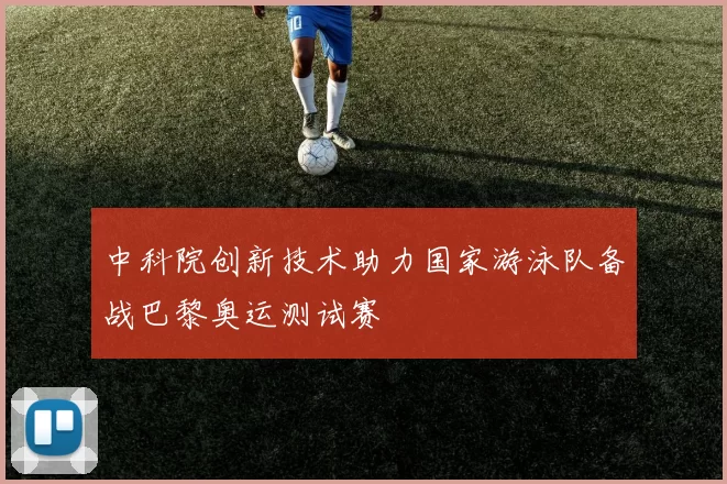 中科院创新技术助力国家游泳队备战巴黎奥运测试赛