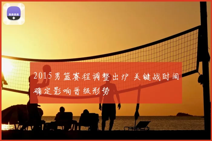 2015男篮赛程调整出炉 关键战时间确定影响晋级形势