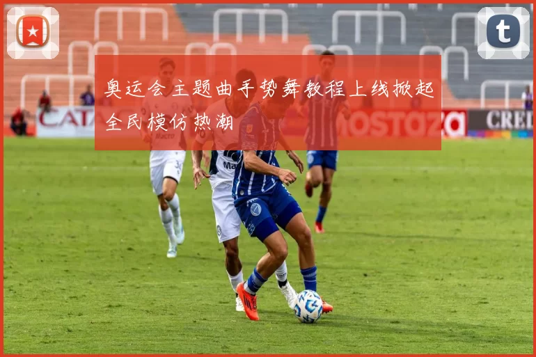 奥运会主题曲手势舞教程上线掀起全民模仿热潮