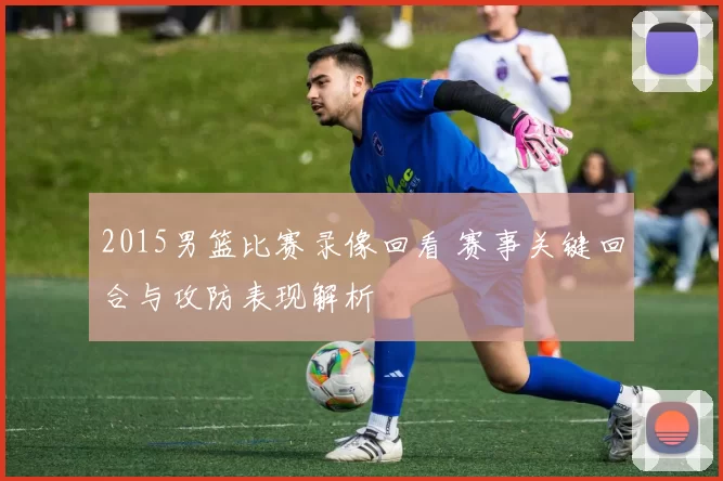 2015男篮比赛录像回看 赛事关键回合与攻防表现解析