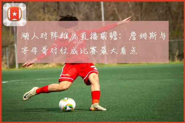 湖人对阵雄鹿直播前瞻：詹姆斯与字母哥对位成比赛最大看点