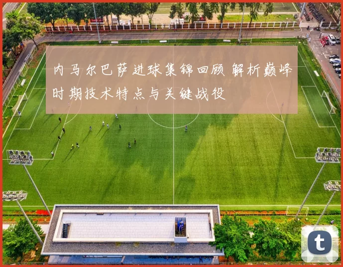 内马尔巴萨进球集锦回顾 解析巅峰时期技术特点与关键战役